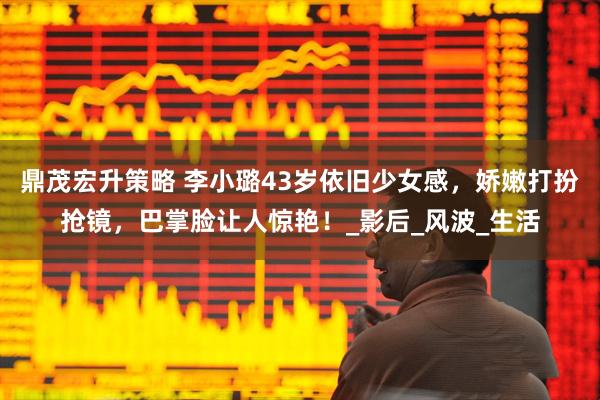 鼎茂宏升策略 李小璐43岁依旧少女感，娇嫩打扮抢镜，巴掌脸让人惊艳！_影后_风波_生活