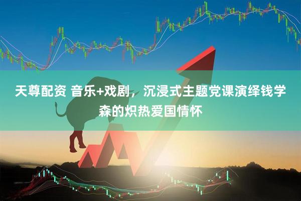 天尊配资 音乐+戏剧，沉浸式主题党课演绎钱学森的炽热爱国情怀