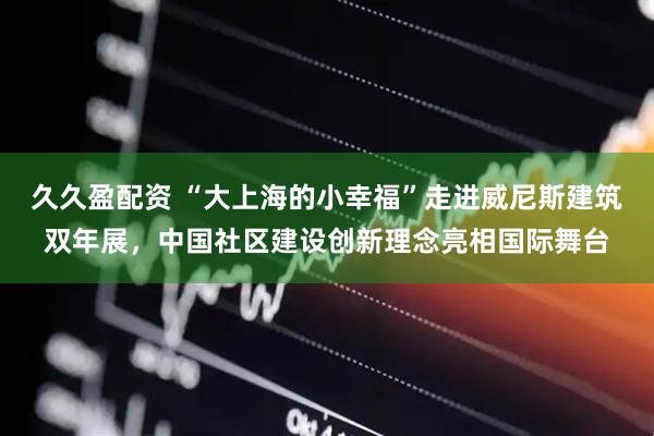 久久盈配资 “大上海的小幸福”走进威尼斯建筑双年展，中国社区建设创新理念亮相国际舞台