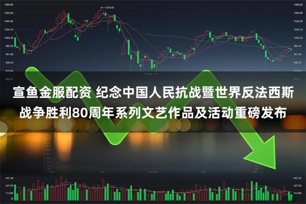 宣鱼金服配资 纪念中国人民抗战暨世界反法西斯战争胜利80周年系列文艺作品及活动重磅发布