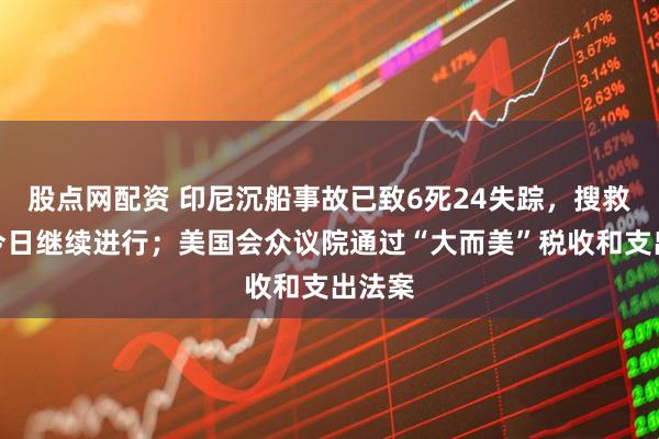 股点网配资 印尼沉船事故已致6死24失踪，搜救行动今日继续进行；美国会众议院通过“大而美”税收和支出法案