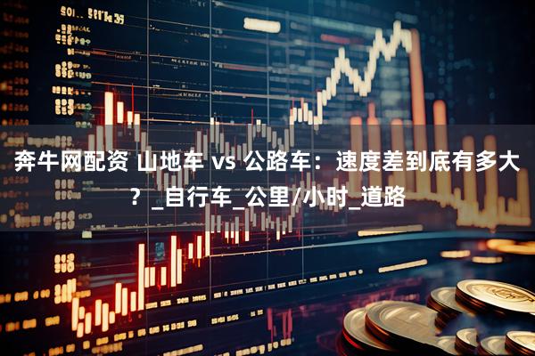 奔牛网配资 山地车 vs 公路车：速度差到底有多大？_自行车_公里/小时_道路