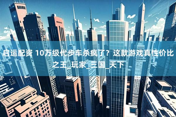 启运配资 10万级代步车杀疯了？这款游戏真性价比之王_玩家_三国_天下