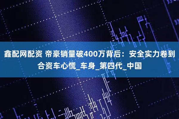 鑫配网配资 帝豪销量破400万背后：安全实力卷到合资车心慌_车身_第四代_中国