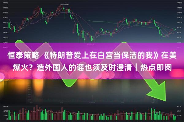 恒泰策略 《特朗普爱上在白宫当保洁的我》在美爆火？造外国人的谣也须及时澄清｜热点即阅