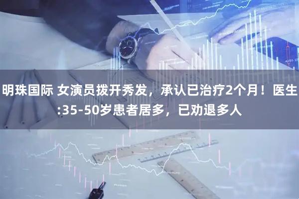 明珠国际 女演员拨开秀发，承认已治疗2个月！医生:35-50岁患者居多，已劝退多人