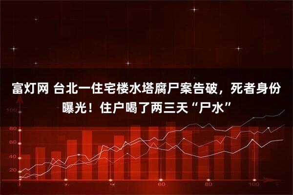 富灯网 台北一住宅楼水塔腐尸案告破，死者身份曝光！住户喝了两三天“尸水”