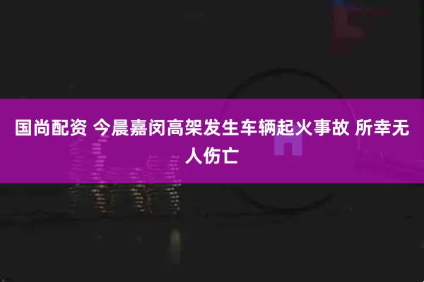 国尚配资 今晨嘉闵高架发生车辆起火事故 所幸无人伤亡