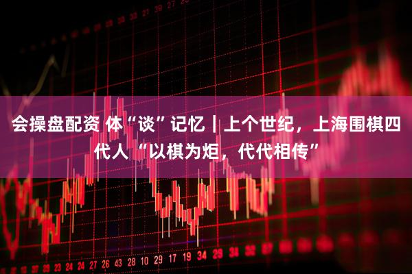 会操盘配资 体“谈”记忆｜上个世纪，上海围棋四代人 “以棋为炬，代代相传”