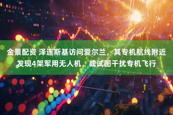 金景配资 泽连斯基访问爱尔兰，其专机航线附近发现4架军用无人机，或试图干扰专机飞行
