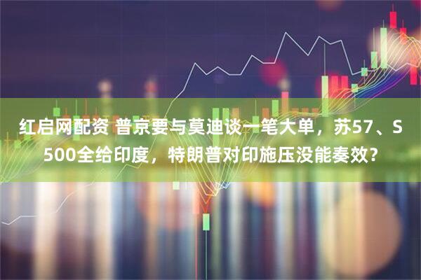 红启网配资 普京要与莫迪谈一笔大单，苏57、S500全给印度，特朗普对印施压没能奏效？