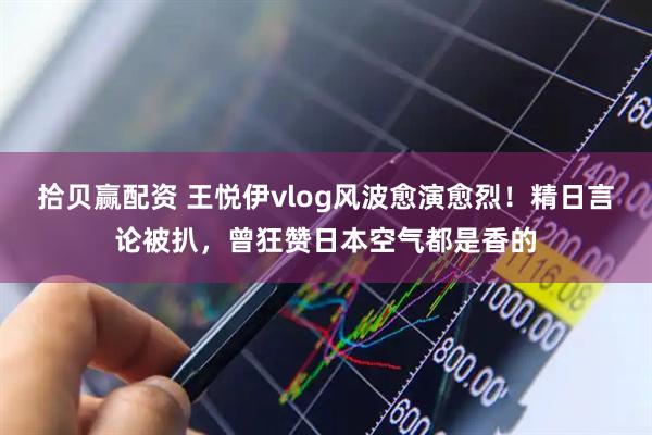 拾贝赢配资 王悦伊vlog风波愈演愈烈！精日言论被扒，曾狂赞日本空气都是香的